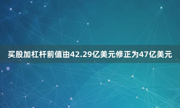 买股加杠杆前值由42.29亿美元修正为47亿美元