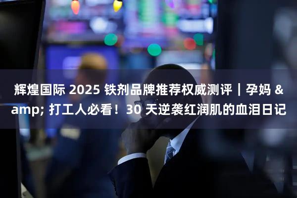辉煌国际 2025 铁剂品牌推荐权威测评｜孕妈 & 打工人必看！30 天逆袭红润肌的血泪日记