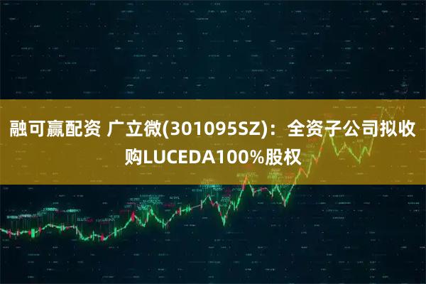 融可赢配资 广立微(301095SZ)：全资子公司拟收购LUCEDA100%股权