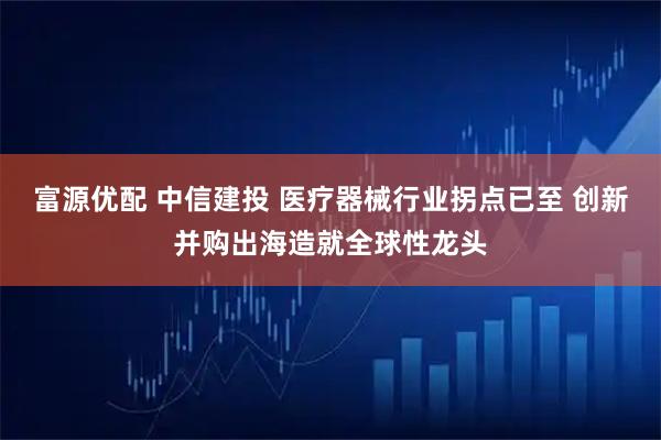 富源优配 中信建投 医疗器械行业拐点已至 创新并购出海造就全球性龙头
