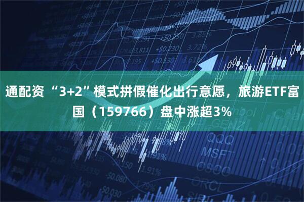 通配资 “3+2”模式拼假催化出行意愿,旅游ETF富国(159766)盘中涨超3%