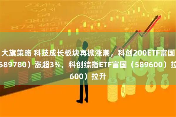大旗策略 科技成长板块再掀涨潮,科创200ETF富国(589780)涨超3%,科创综指ETF富国(589600)拉升