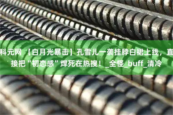 科元网 【白月光暴击】孔雪儿一袭挂脖白裙上线,直接把“初恋感”焊死在热搜!_全怪_buff_清冷