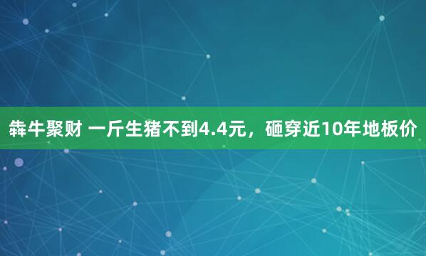 犇牛聚财 一斤生猪不到4.4元，砸穿近10年地板价