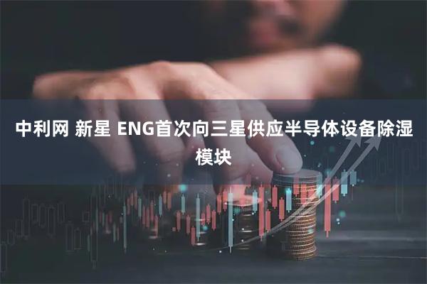 中利网 新星 ENG首次向三星供应半导体设备除湿模块