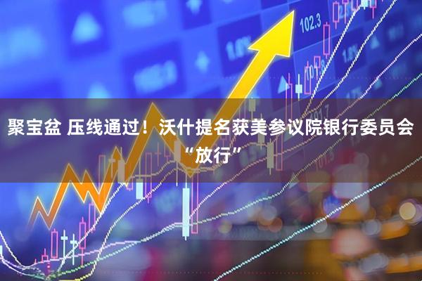 聚宝盆 压线通过！沃什提名获美参议院银行委员会“放行”