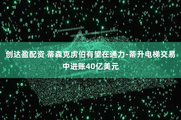创达盈配资 蒂森克虏伯有望在通力-蒂升电梯交易中进账40亿美元