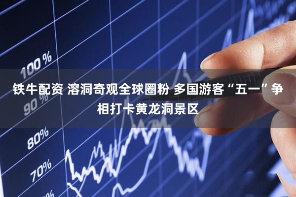 铁牛配资 溶洞奇观全球圈粉 多国游客“五一”争相打卡黄龙洞景区